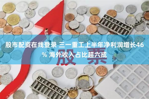 股市配资在线登录 三一重工上半年净利润增长46% 海外收入占比超六成