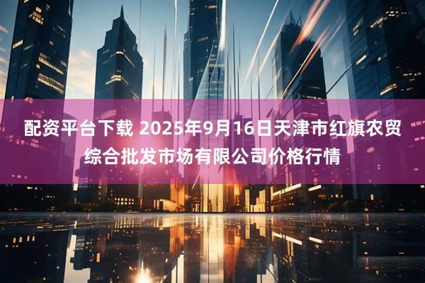 配资平台下载 2025年9月16日天津市红旗农贸综合批发市场有限公司价格行情