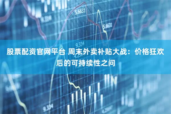 股票配资官网平台 周末外卖补贴大战：价格狂欢后的可持续性之问