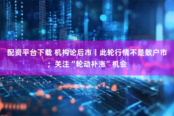 配资平台下载 机构论后市丨此轮行情不是散户市；关注“轮动补涨”机会