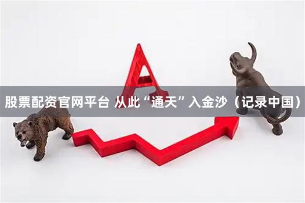 股票配资官网平台 从此“通天”入金沙（记录中国）