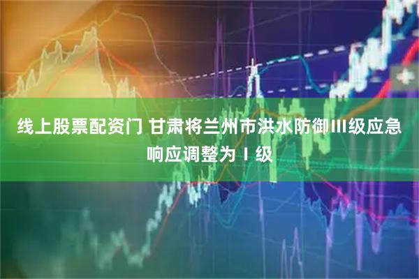 线上股票配资门 甘肃将兰州市洪水防御Ⅲ级应急响应调整为Ⅰ级