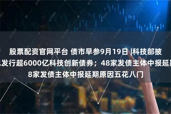股票配资官网平台 债市早参9月19日 |科技部披露288家主体已发行超6000亿科技创新债券；48家发债主体中报延期原因五花八门