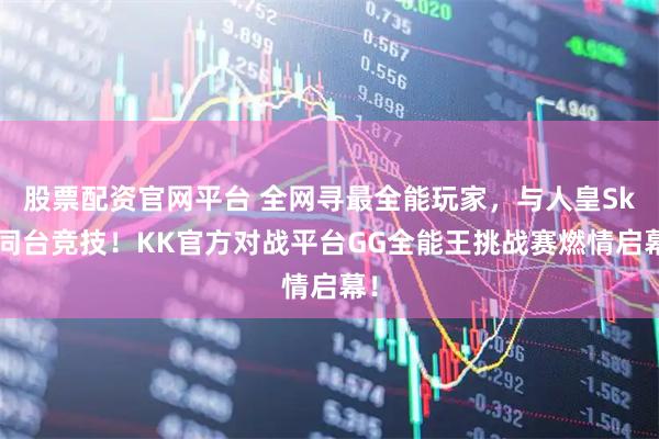 股票配资官网平台 全网寻最全能玩家，与人皇Sky同台竞技！KK官方对战平台GG全能王挑战赛燃情启幕！