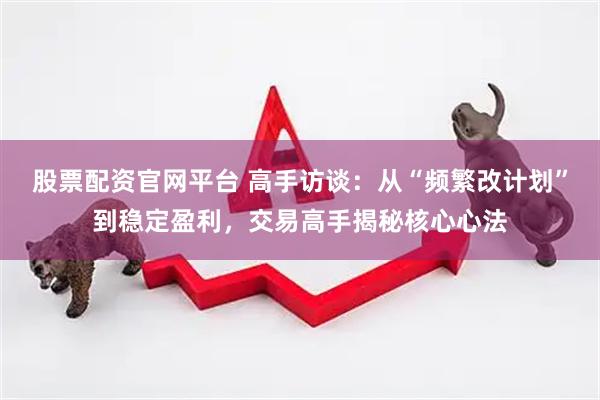 股票配资官网平台 高手访谈：从“频繁改计划”到稳定盈利，交易高手揭秘核心心法