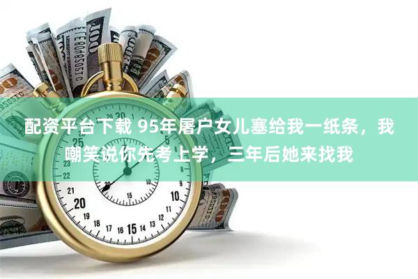 配资平台下载 95年屠户女儿塞给我一纸条，我嘲笑说你先考上学，三年后她来找我