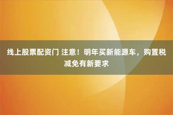 线上股票配资门 注意！明年买新能源车，购置税减免有新要求