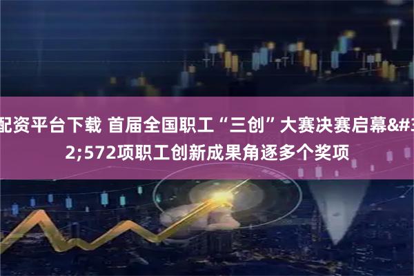 配资平台下载 首届全国职工“三创”大赛决赛启幕 572项职工创新成果角逐多个奖项