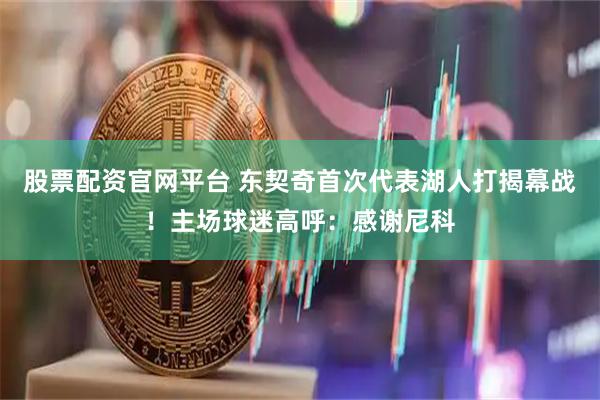 股票配资官网平台 东契奇首次代表湖人打揭幕战！主场球迷高呼：感谢尼科