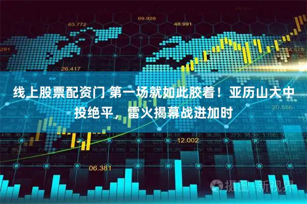 线上股票配资门 第一场就如此胶着！亚历山大中投绝平，雷火揭幕战进加时