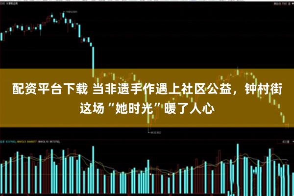 配资平台下载 当非遗手作遇上社区公益，钟村街这场“她时光”暖了人心