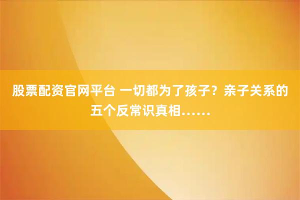 股票配资官网平台 一切都为了孩子？亲子关系的五个反常识真相……