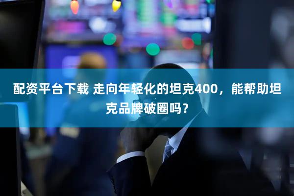 配资平台下载 走向年轻化的坦克400，能帮助坦克品牌破圈吗？