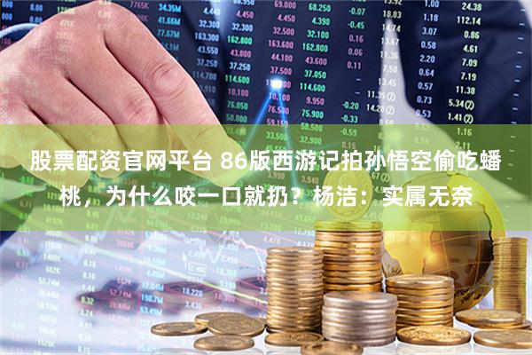 股票配资官网平台 86版西游记拍孙悟空偷吃蟠桃，为什么咬一口就扔？杨洁：实属无奈
