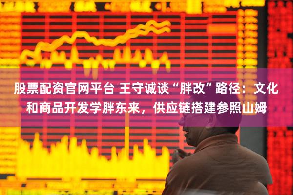 股票配资官网平台 王守诚谈“胖改”路径：文化和商品开发学胖东来，供应链搭建参照山姆