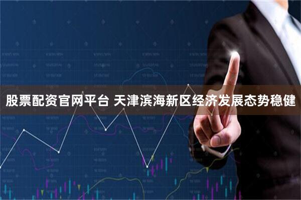 股票配资官网平台 天津滨海新区经济发展态势稳健
