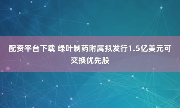 配资平台下载 绿叶制药附属拟发行1.5亿美元可交换优先股