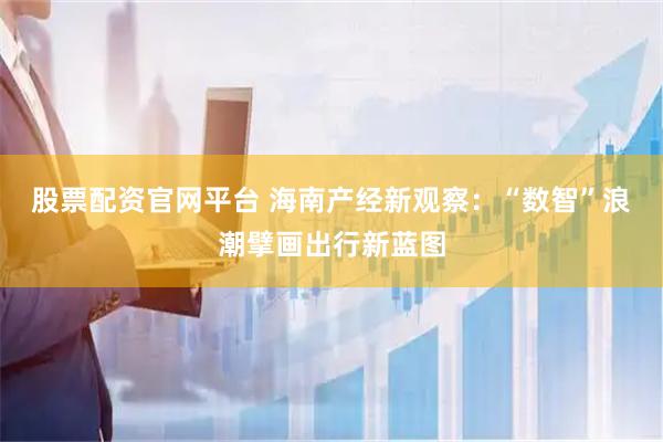 股票配资官网平台 海南产经新观察：“数智”浪潮擘画出行新蓝图
