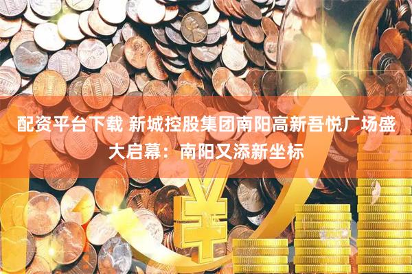 配资平台下载 新城控股集团南阳高新吾悦广场盛大启幕：南阳又添新坐标
