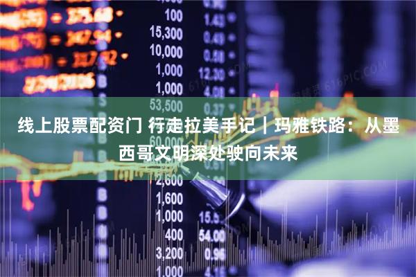 线上股票配资门 行走拉美手记｜玛雅铁路：从墨西哥文明深处驶向未来