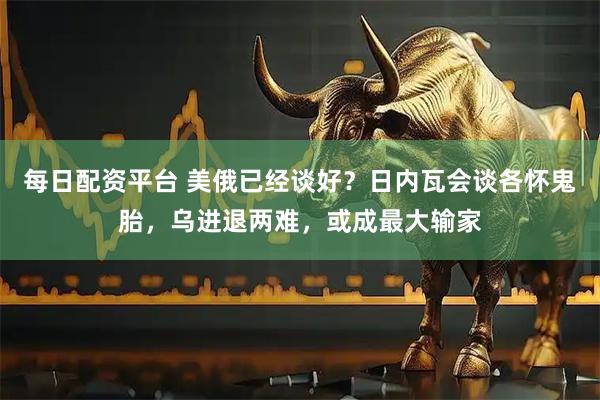 每日配资平台 美俄已经谈好？日内瓦会谈各怀鬼胎，乌进退两难，或成最大输家
