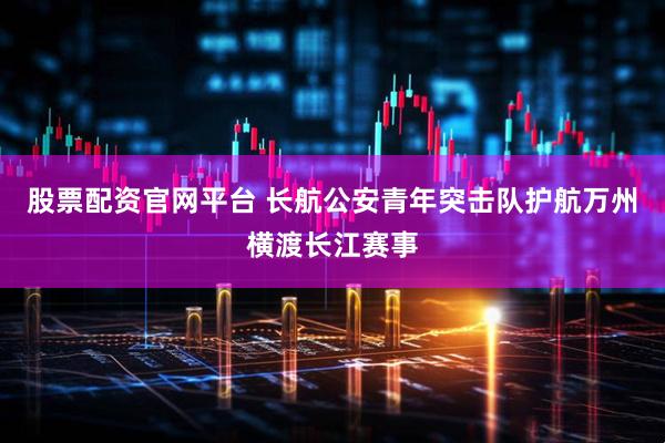股票配资官网平台 长航公安青年突击队护航万州横渡长江赛事