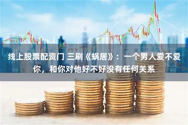 线上股票配资门 三刷《蜗居》：一个男人爱不爱你，和你对他好不好没有任何关系