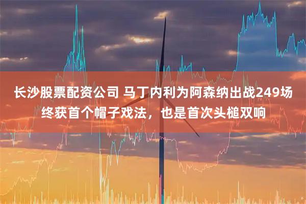 长沙股票配资公司 马丁内利为阿森纳出战249场终获首个帽子戏法，也是首次头槌双响