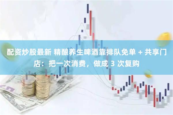 配资炒股最新 精酿养生啤酒靠排队免单 + 共享门店：把一次消费，做成 3 次复购