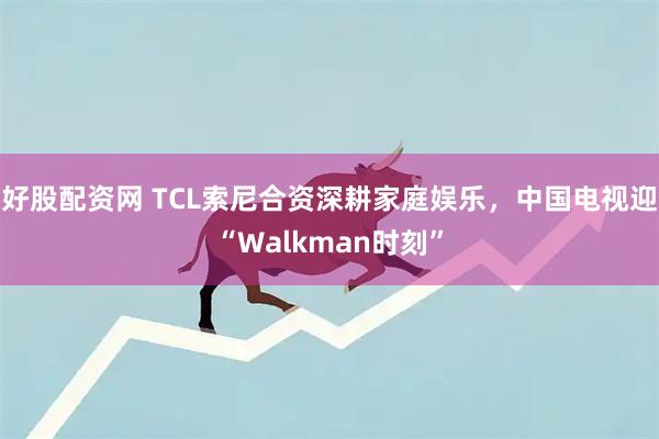 好股配资网 TCL索尼合资深耕家庭娱乐，中国电视迎“Walkman时刻”