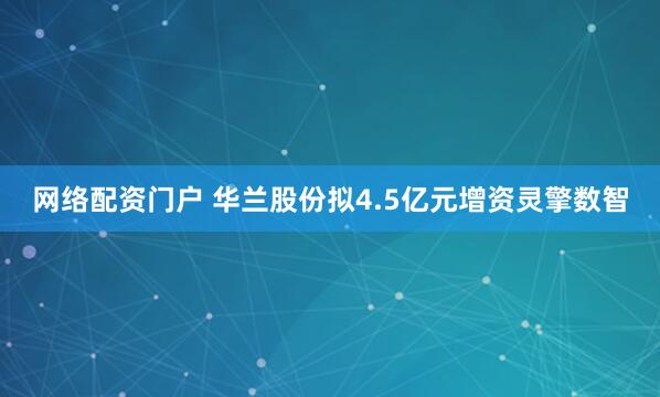网络配资门户 华兰股份拟4.5亿元增资灵擎数智