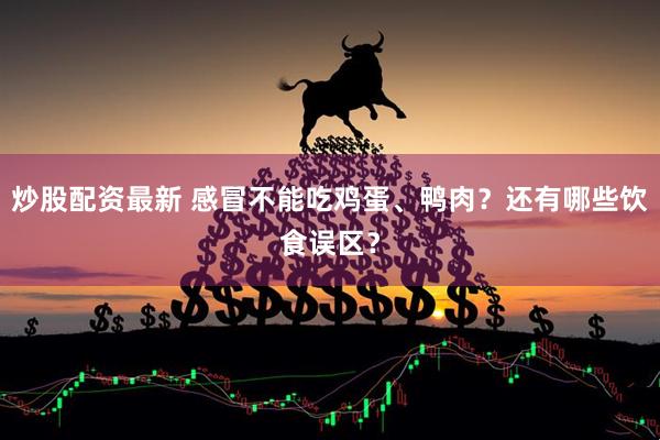 炒股配资最新 感冒不能吃鸡蛋、鸭肉？还有哪些饮食误区？