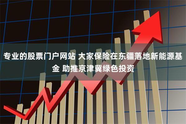 专业的股票门户网站 大家保险在东疆落地新能源基金 助推京津冀绿色投资