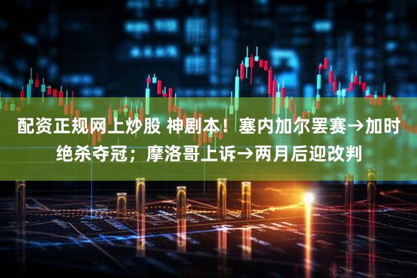 配资正规网上炒股 神剧本！塞内加尔罢赛→加时绝杀夺冠；摩洛哥上诉→两月后迎改判