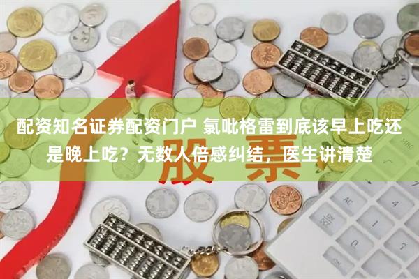 配资知名证券配资门户 氯吡格雷到底该早上吃还是晚上吃？无数人倍感纠结，医生讲清楚