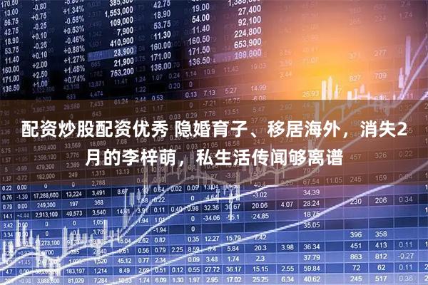 配资炒股配资优秀 隐婚育子、移居海外，消失2月的李梓萌，私生活传闻够离谱