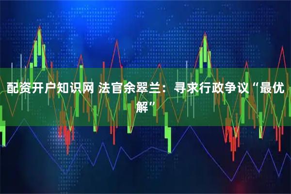 配资开户知识网 法官余翠兰：寻求行政争议“最优解”
