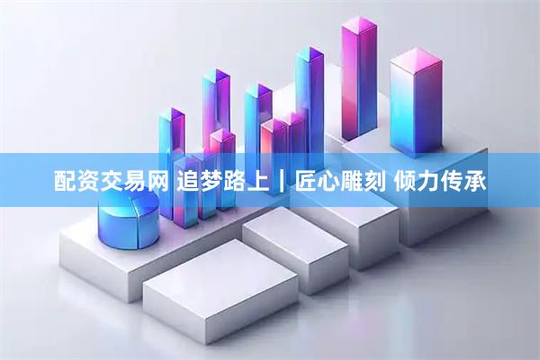 配资交易网 追梦路上｜匠心雕刻 倾力传承