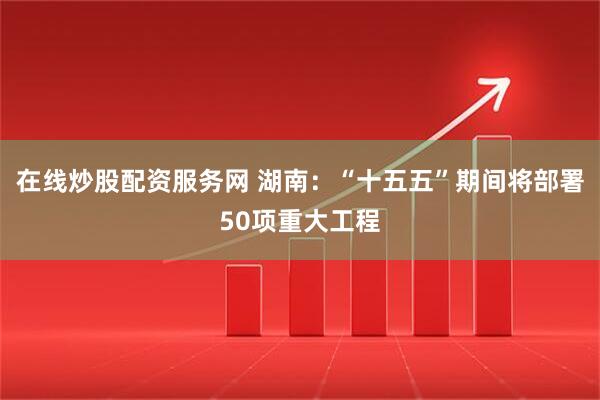 在线炒股配资服务网 湖南：“十五五”期间将部署50项重大工程
