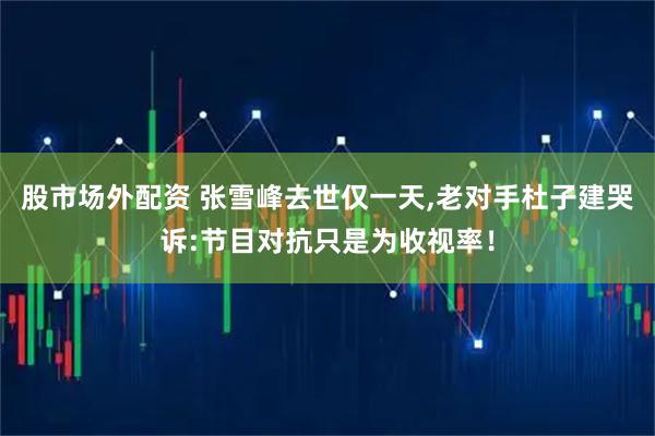 股市场外配资 张雪峰去世仅一天,老对手杜子建哭诉:节目对抗只是为收视率！