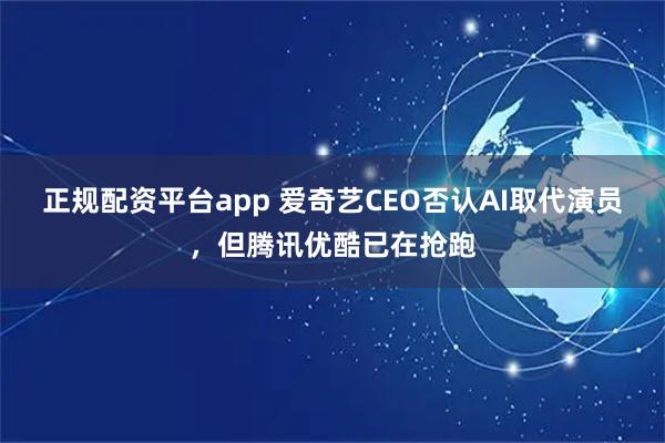 正规配资平台app 爱奇艺CEO否认AI取代演员，但腾讯优酷已在抢跑