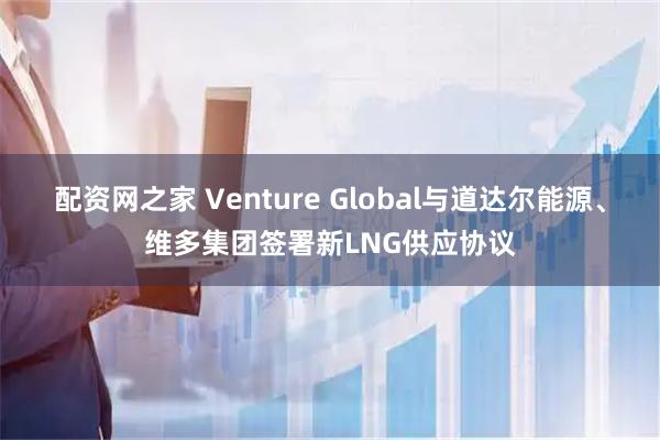 配资网之家 Venture Global与道达尔能源、维多集团签署新LNG供应协议