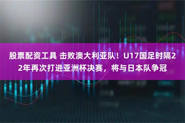 股票配资工具 击败澳大利亚队！U17国足时隔22年再次打进亚洲杯决赛，将与日本队争冠