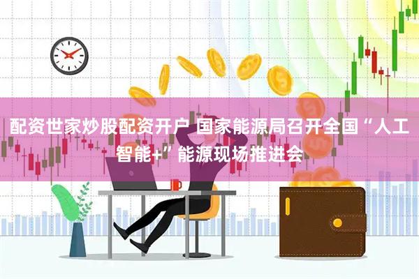 配资世家炒股配资开户 国家能源局召开全国“人工智能+”能源现场推进会