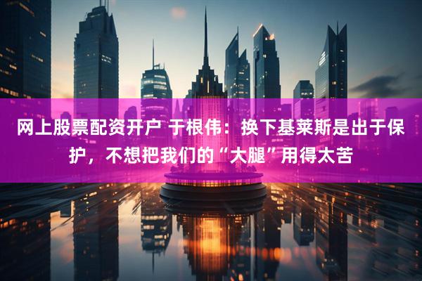 网上股票配资开户 于根伟：换下基莱斯是出于保护，不想把我们的“大腿”用得太苦